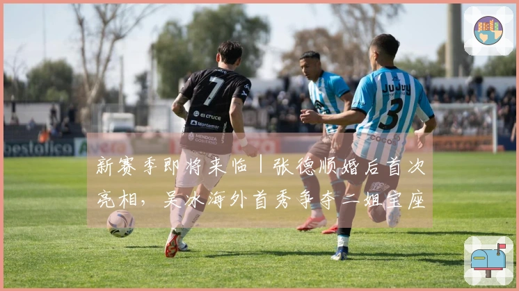 新赛季即将来临｜张德顺婚后首次亮相，吴冰海外首秀争夺二姐宝座