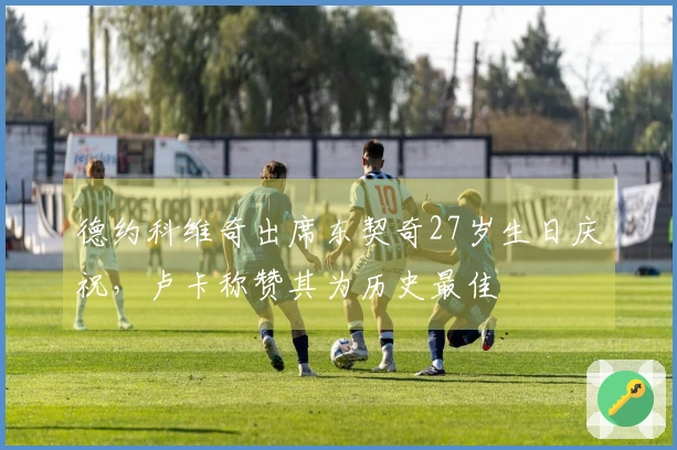 德约科维奇出席东契奇27岁生日庆祝，卢卡称赞其为历史最佳