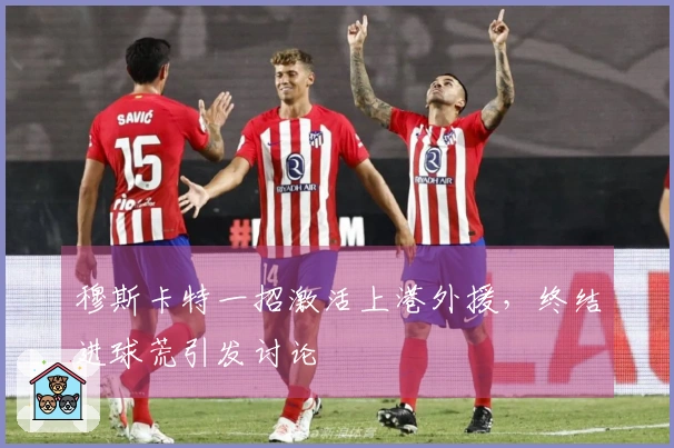 穆斯卡特一招激活上港外援，终结进球荒引发讨论