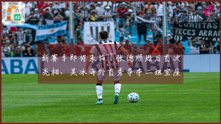 新赛季即将来临｜张德顺婚后首次亮相，吴冰海外首秀争夺二姐宝座