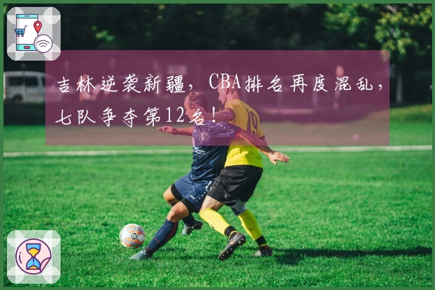 吉林逆袭新疆，CBA排名再度混乱，七队争夺第12名！