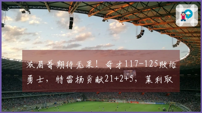 浓眉哥期待无果！奇才117-125败给勇士，特雷杨贡献21+2+5，莱利取得21+4+5