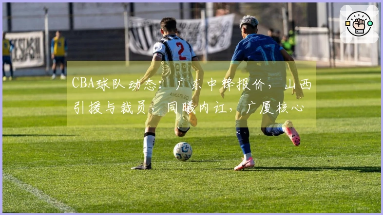 CBA球队动态：广东中锋报价，山西引援与裁员，同曦内讧，广厦核心缺阵