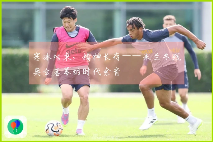 寒冰结束，精神长存——米兰冬残奥会落幕的时代余音