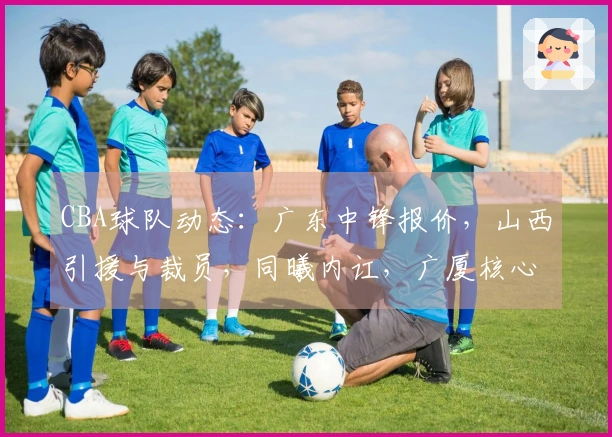 CBA球队动态：广东中锋报价，山西引援与裁员，同曦内讧，广厦核心缺阵