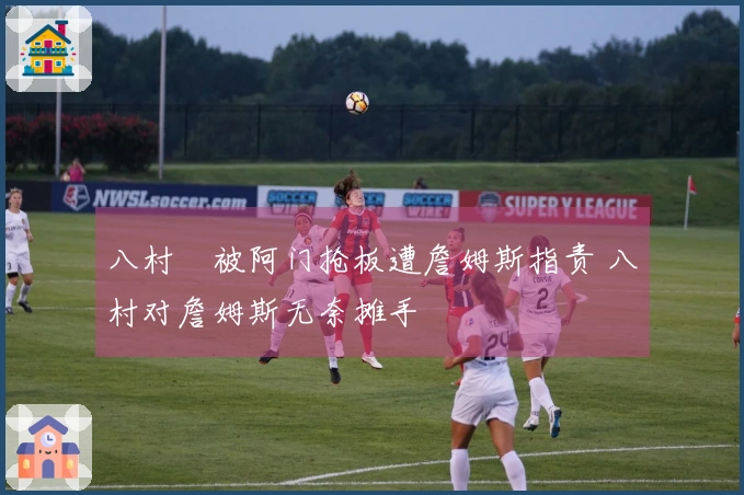 八村塁被阿门抢板遭詹姆斯指责 八村对詹姆斯无奈摊手