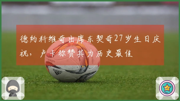 德约科维奇出席东契奇27岁生日庆祝，卢卡称赞其为历史最佳